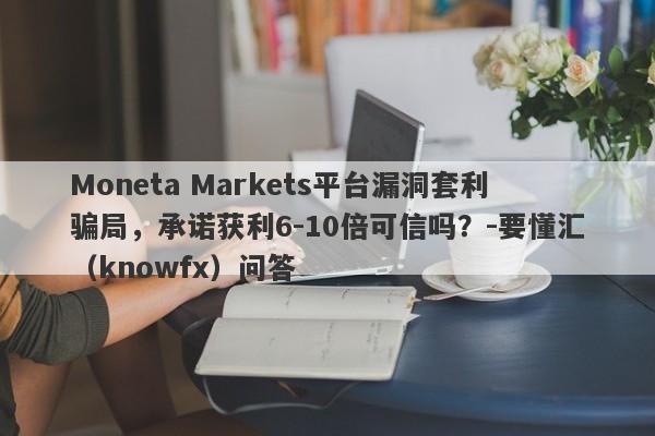 Moneta Markets平台漏洞套利骗局，承诺获利6-10倍可信吗？-要懂汇（knowfx）问答