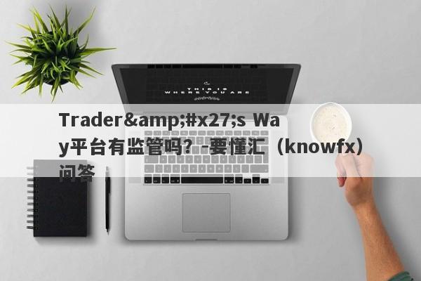 Trader&#x27;s Way平台有监管吗？-要懂汇（knowfx）问答