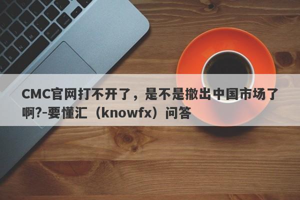 CMC官网打不开了，是不是撤出中国市场了啊?-要懂汇（knowfx）问答