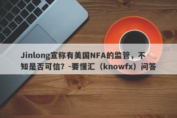 Jinlong宣称有美国NFA的监管，不知是否可信？-要懂汇（knowfx）问答