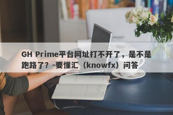 GH Prime平台网址打不开了，是不是跑路了？-要懂汇（knowfx）问答