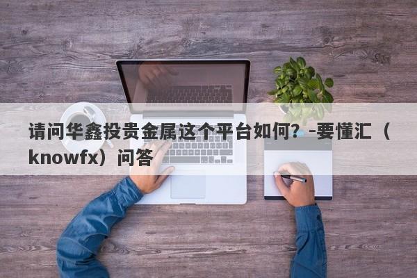 请问华鑫投贵金属这个平台如何？-要懂汇（knowfx）问答