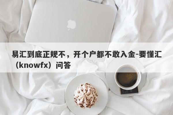 易汇到底正规不，开个户都不敢入金-要懂汇（knowfx）问答