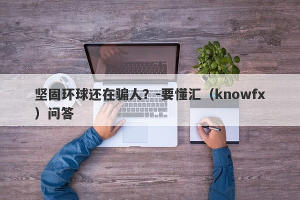 坚固环球还在骗人？-要懂汇（knowfx）问答