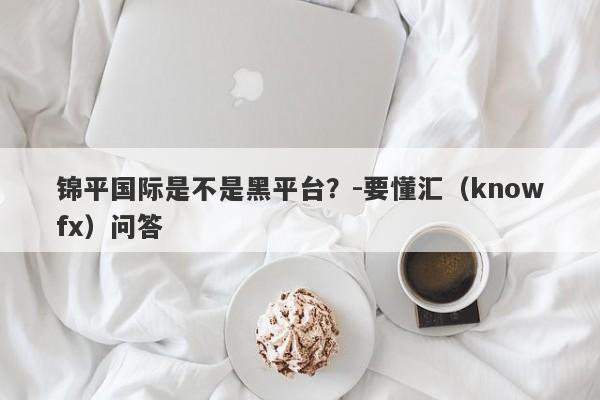 锦平国际是不是黑平台？-要懂汇（knowfx）问答