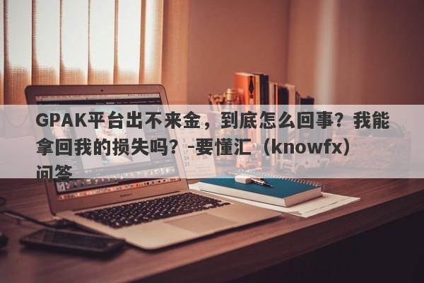 GPAK平台出不来金，到底怎么回事？我能拿回我的损失吗？-要懂汇（knowfx）问答