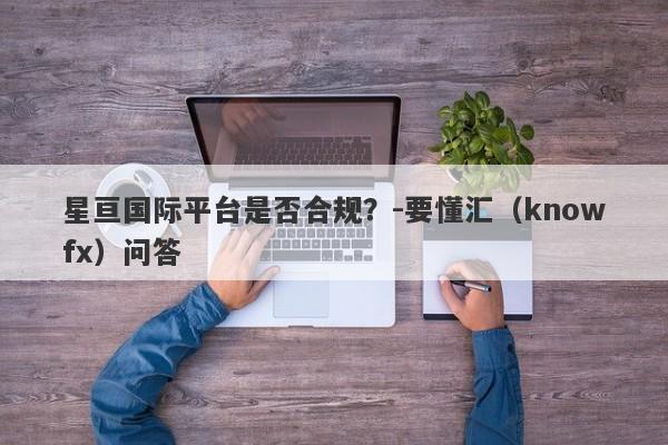 星亘国际平台是否合规？-要懂汇（knowfx）问答