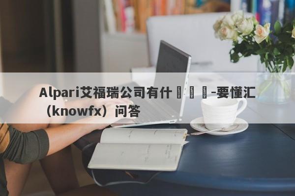 Alpari艾福瑞公司有什麼優勢-要懂汇（knowfx）问答