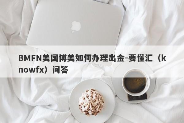 BMFN美国博美如何办理出金-要懂汇（knowfx）问答