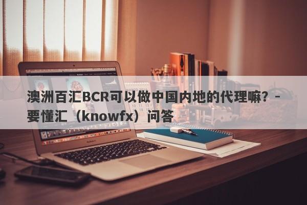 澳洲百汇BCR可以做中国内地的代理嘛？-要懂汇（knowfx）问答