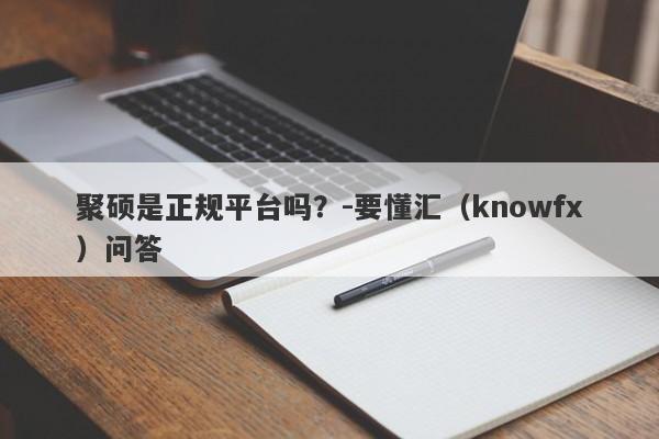 聚硕是正规平台吗？-要懂汇（knowfx）问答