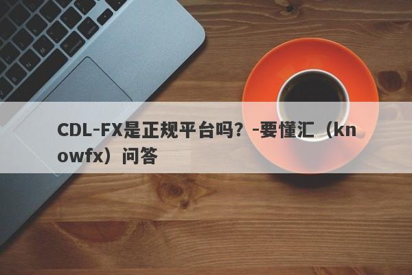 CDL-FX是正规平台吗？-要懂汇（knowfx）问答