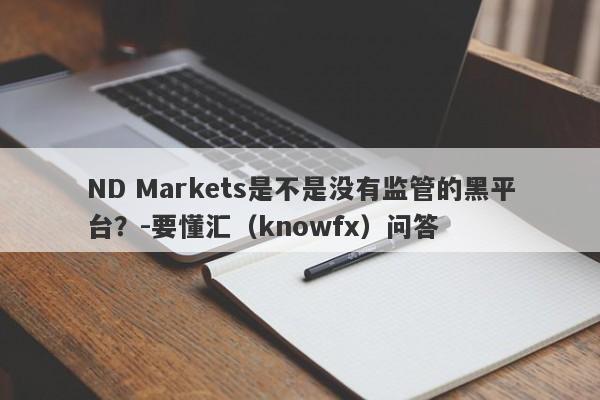 ND Markets是不是没有监管的黑平台？-要懂汇（knowfx）问答