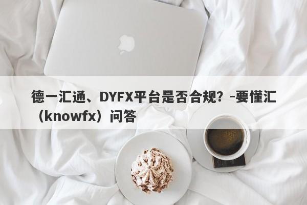 德一汇通、DYFX平台是否合规？-要懂汇（knowfx）问答