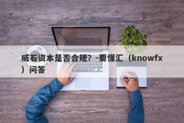 威石资本是否合规？-要懂汇（knowfx）问答