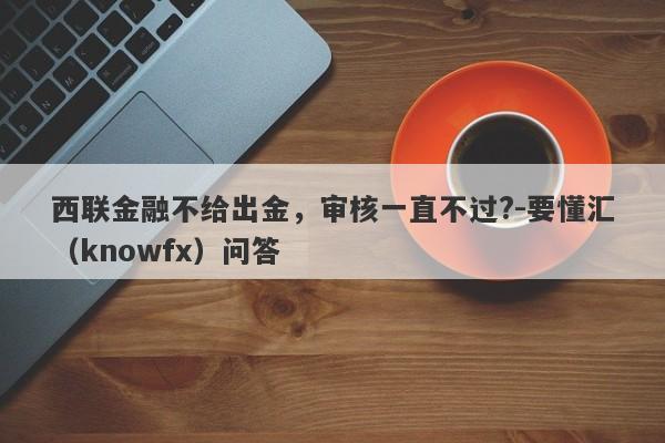 西联金融不给出金，审核一直不过?-要懂汇（knowfx）问答