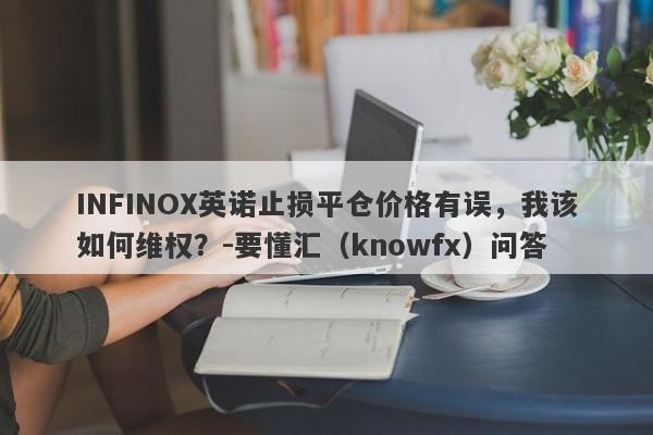 INFINOX英诺止损平仓价格有误，我该如何维权？-要懂汇（knowfx）问答