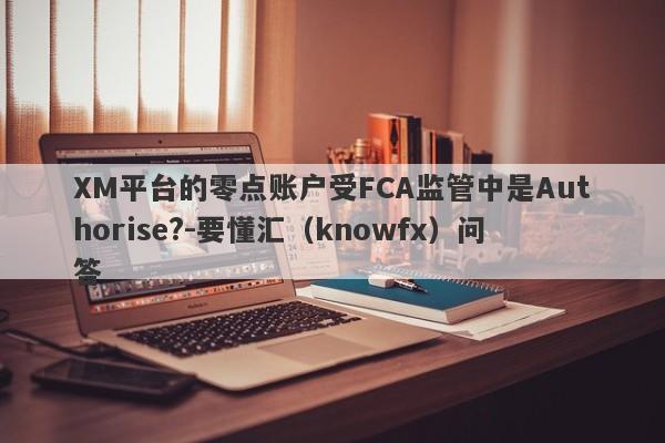 XM平台的零点账户受FCA监管中是Authorise?-要懂汇（knowfx）问答