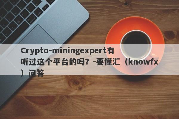 Crypto-miningexpert有听过这个平台的吗？-要懂汇（knowfx）问答