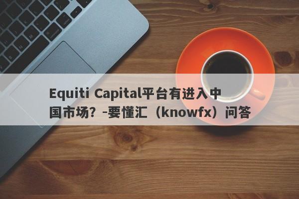 Equiti Capital平台有进入中国市场？-要懂汇（knowfx）问答