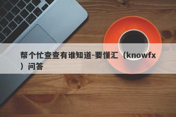 帮个忙查查有谁知道-要懂汇（knowfx）问答