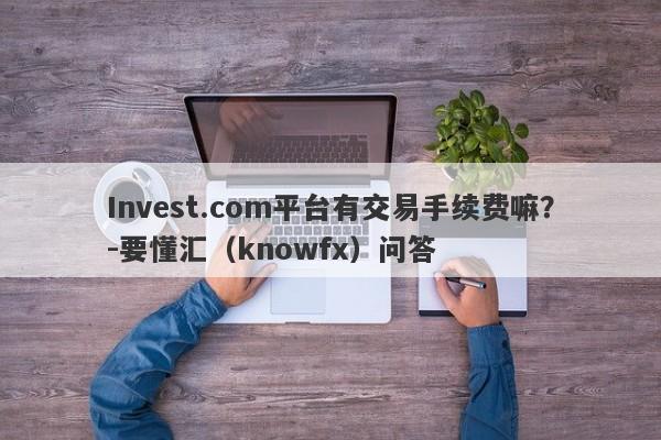 Invest.com平台有交易手续费嘛？-要懂汇（knowfx）问答