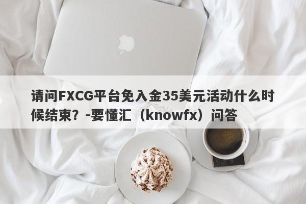 请问FXCG平台免入金35美元活动什么时候结束？-要懂汇（knowfx）问答