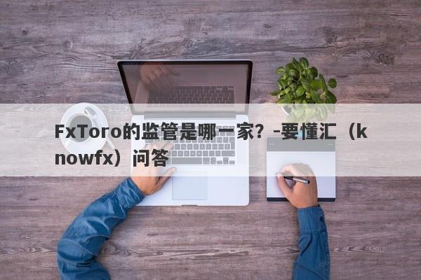 FxToro的监管是哪一家？-要懂汇（knowfx）问答