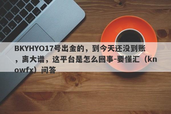 BKYHYO17号出金的，到今天还没到账，离大谱，这平台是怎么回事-要懂汇（knowfx）问答