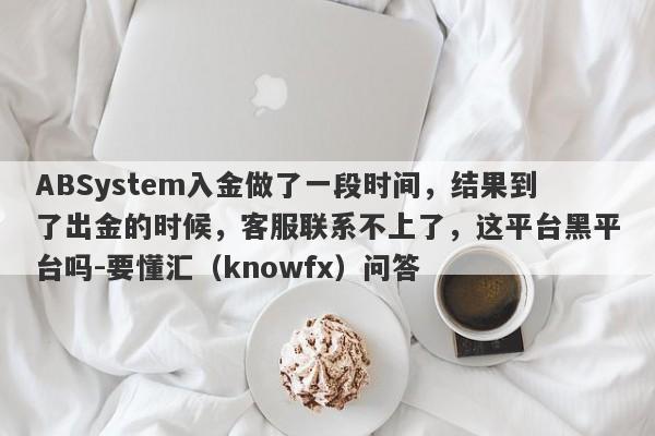 ABSystem入金做了一段时间，结果到了出金的时候，客服联系不上了，这平台黑平台吗-要懂汇（knowfx）问答