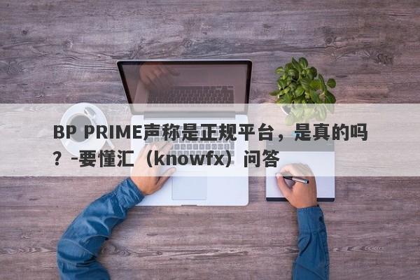 BP PRIME声称是正规平台，是真的吗？-要懂汇（knowfx）问答