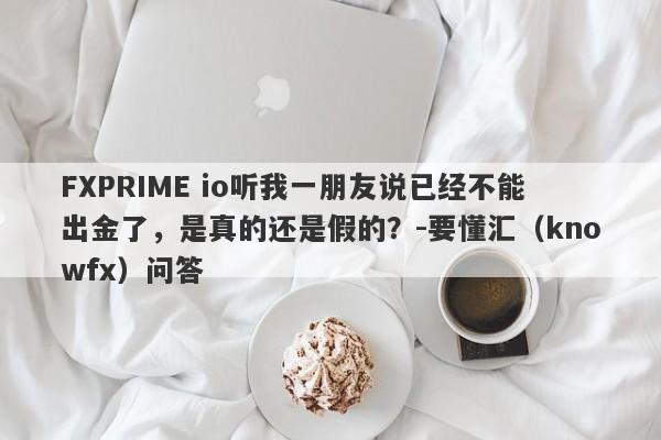 FXPRIME io听我一朋友说已经不能出金了，是真的还是假的？-要懂汇（knowfx）问答