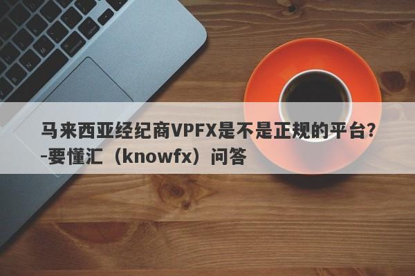 马来西亚经纪商VPFX是不是正规的平台？-要懂汇（knowfx）问答