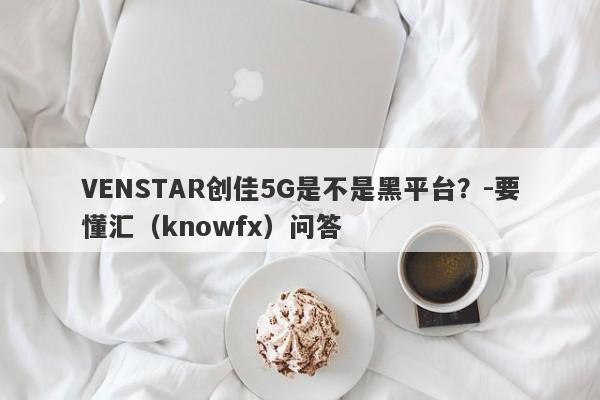 VENSTAR创佳5G是不是黑平台？-要懂汇（knowfx）问答