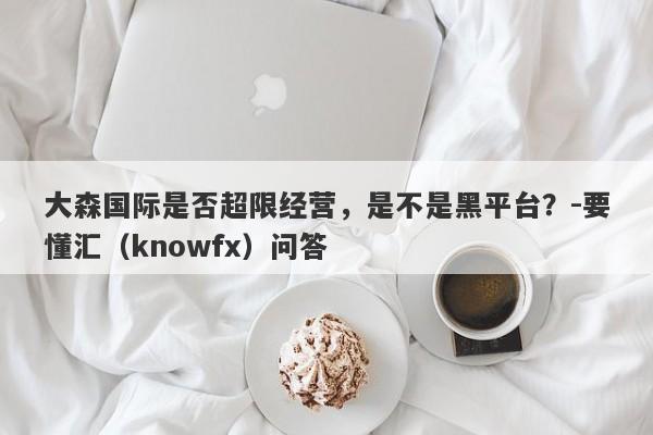 大森国际是否超限经营，是不是黑平台？-要懂汇（knowfx）问答