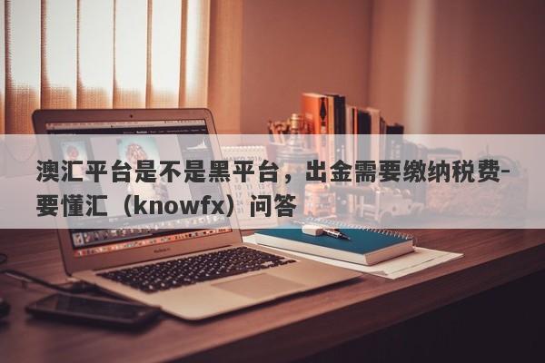 澳汇平台是不是黑平台，出金需要缴纳税费-要懂汇（knowfx）问答