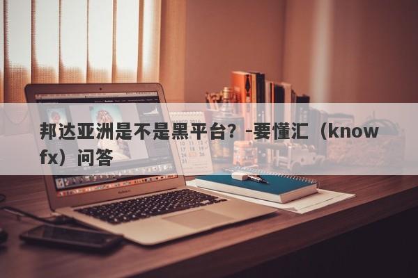 邦达亚洲是不是黑平台？-要懂汇（knowfx）问答