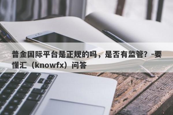 普金国际平台是正规的吗，是否有监管？-要懂汇（knowfx）问答