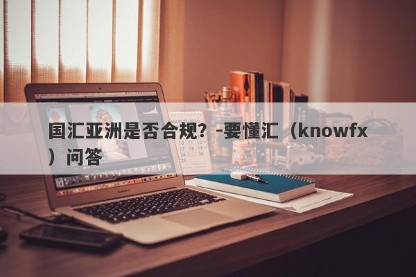 国汇亚洲是否合规？-要懂汇（knowfx）问答