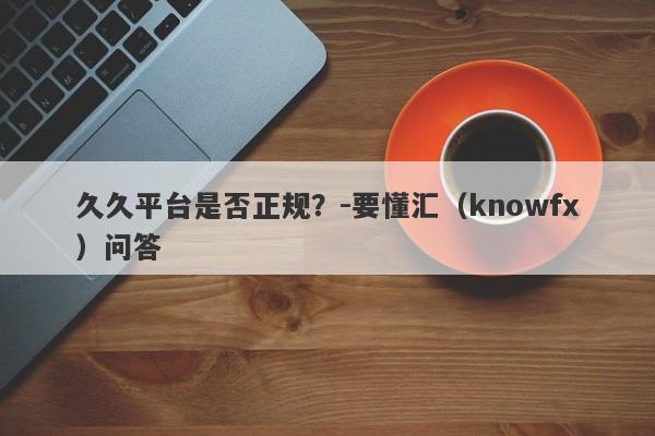 久久平台是否正规？-要懂汇（knowfx）问答