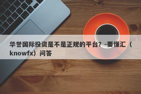 华誉国际投资是不是正规的平台？-要懂汇（knowfx）问答