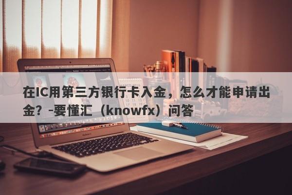 在IC用第三方银行卡入金，怎么才能申请出金？-要懂汇（knowfx）问答