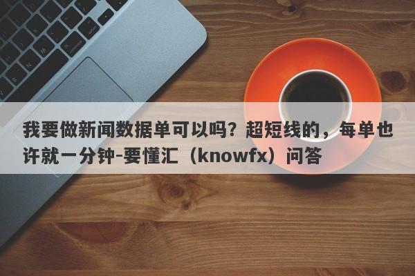 我要做新闻数据单可以吗？超短线的，每单也许就一分钟-要懂汇（knowfx）问答