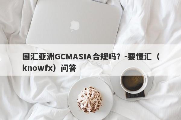 国汇亚洲GCMASIA合规吗？-要懂汇（knowfx）问答