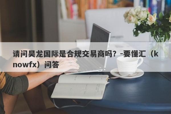 请问昊龙国际是合规交易商吗？-要懂汇（knowfx）问答