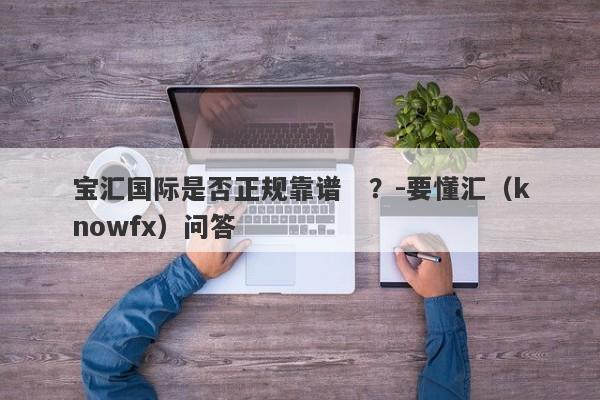 宝汇国际是否正规靠谱   ？-要懂汇（knowfx）问答