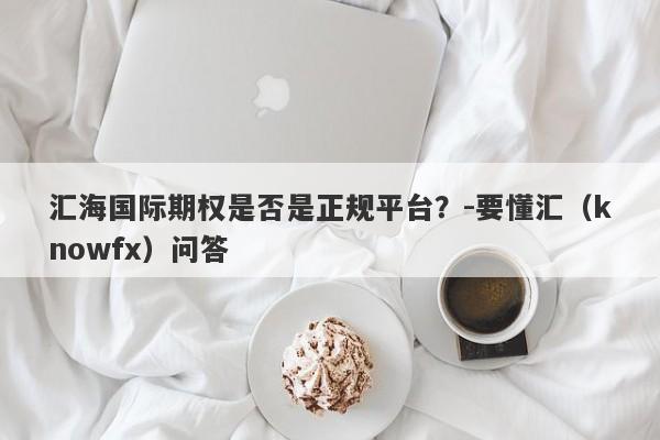 汇海国际期权是否是正规平台？-要懂汇（knowfx）问答