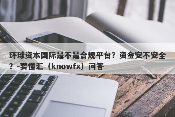 环球资本国际是不是合规平台？资金安不安全？-要懂汇（knowfx）问答