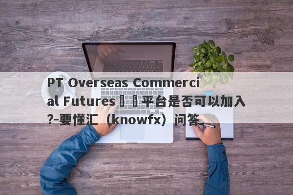 PT Overseas Commercial Futures這個平台是否可以加入?-要懂汇（knowfx）问答