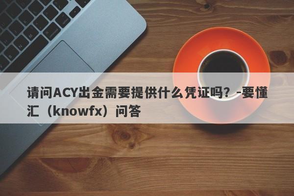 请问ACY出金需要提供什么凭证吗？-要懂汇（knowfx）问答